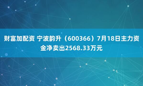 财富加配资 宁波韵升（600366）7月18日主力资金净卖出2568.33万元