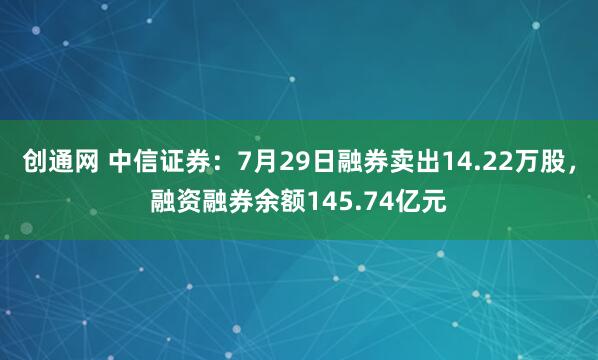 创通网 中信证券：7月29日融券卖出14.22万股，融资融券余额145.74亿元