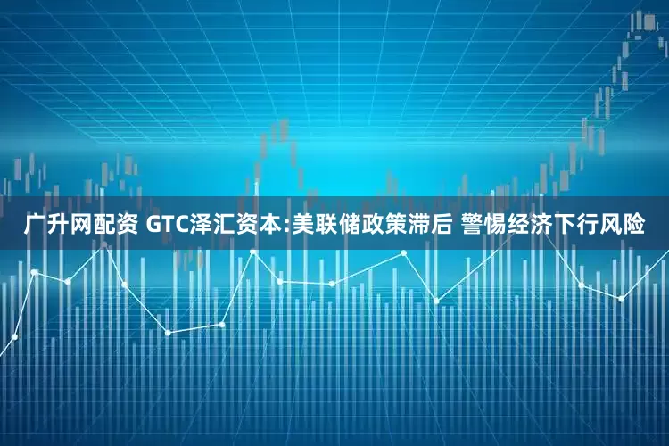 广升网配资 GTC泽汇资本:美联储政策滞后 警惕经济下行风险