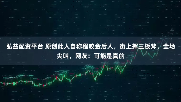 弘益配资平台 原创此人自称程咬金后人，街上挥三板斧，全场尖叫，网友：可能是真的