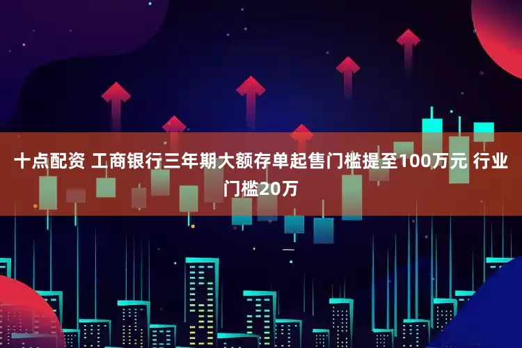 十点配资 工商银行三年期大额存单起售门槛提至100万元 行业门槛20万