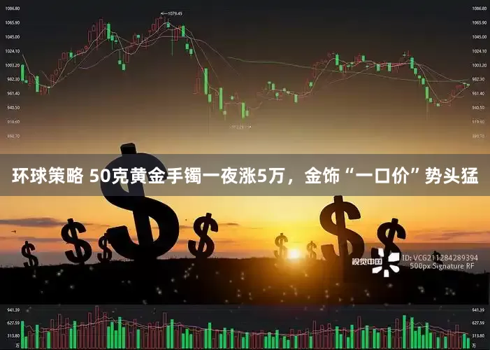 环球策略 50克黄金手镯一夜涨5万,金饰“一口价”势头猛