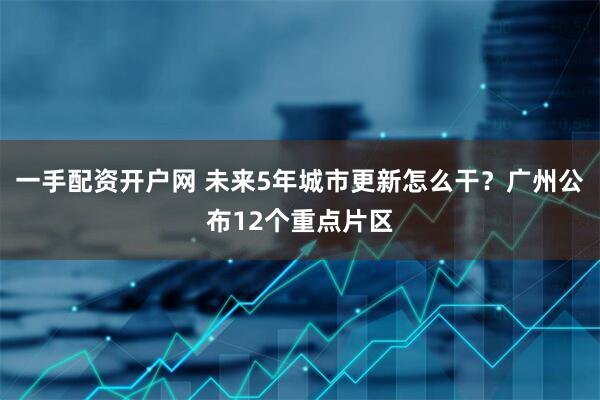 一手配资开户网 未来5年城市更新怎么干？广州公布12个重点片区