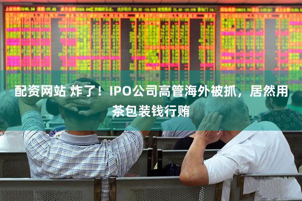 配资网站 炸了！IPO公司高管海外被抓，居然用茶包装钱行贿
